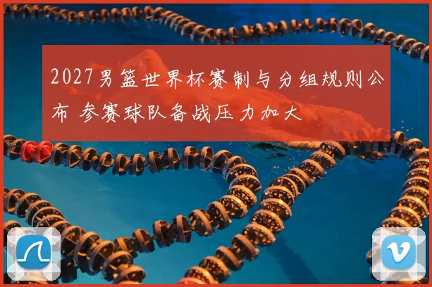 2027男篮世界杯赛制与分组规则公布 参赛球队备战压力加大