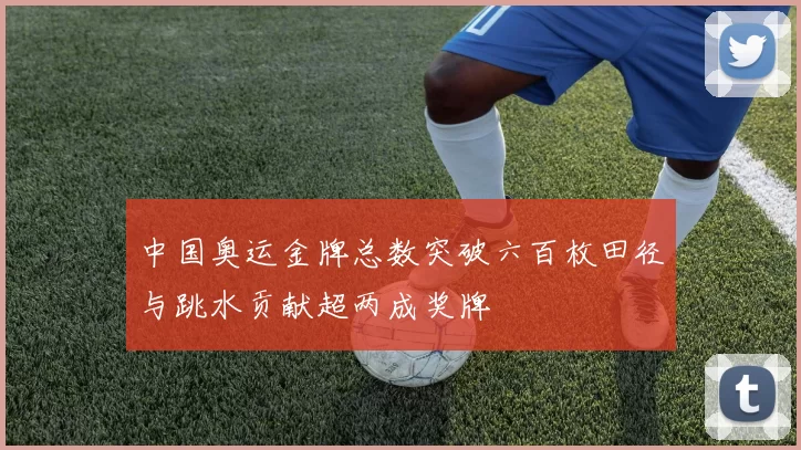 中国奥运金牌总数突破六百枚田径与跳水贡献超两成奖牌