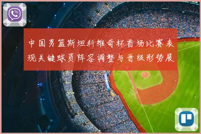 中国男篮斯坦科维奇杯首场比赛表现关键球员阵容调整与晋级形势展望