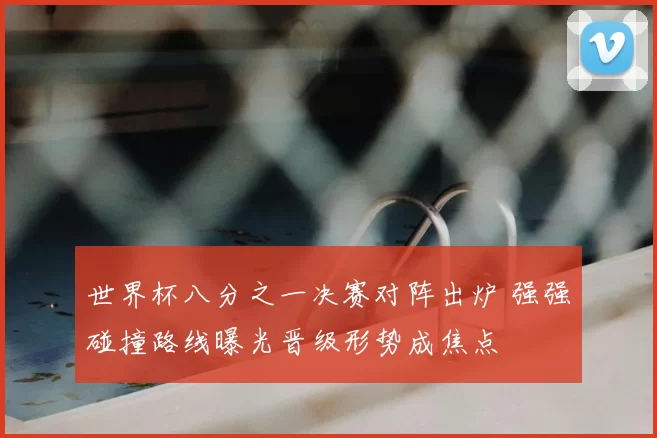 世界杯八分之一决赛对阵出炉 强强碰撞路线曝光晋级形势成焦点