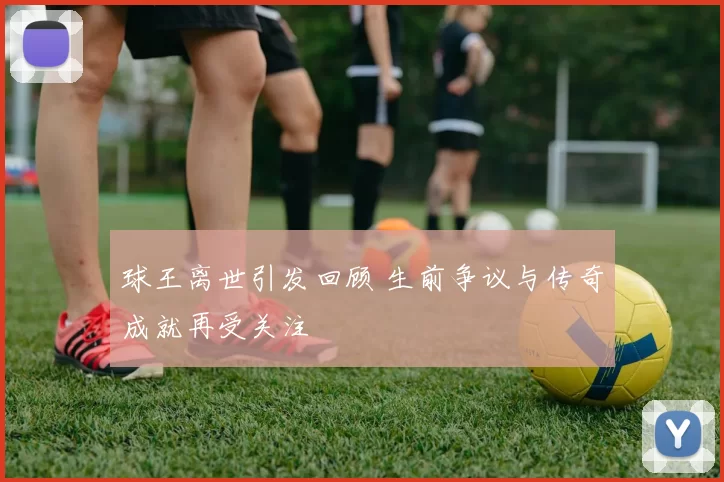 球王离世引发回顾 生前争议与传奇成就再受关注