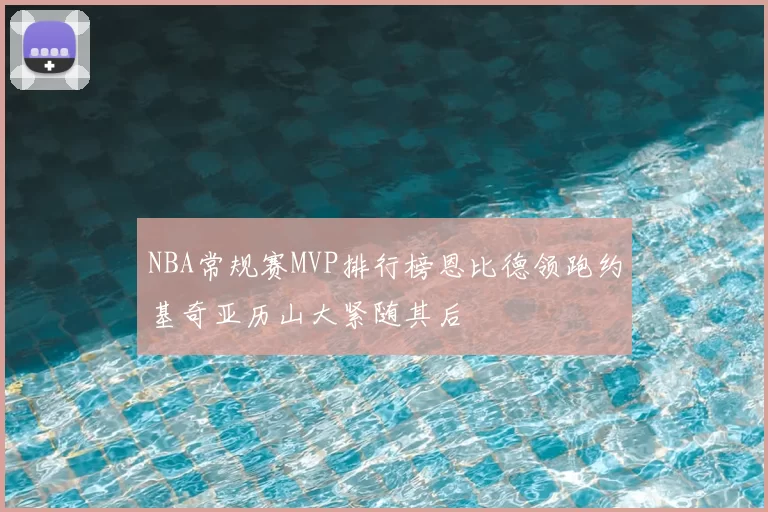NBA常规赛MVP排行榜恩比德领跑约基奇亚历山大紧随其后